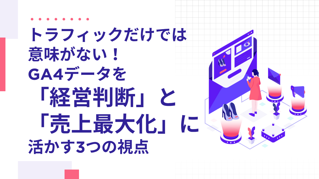 トラフィックだけでは意味がない！GA4データを「経営判断」と「売上最大化」に活かす3つの視点